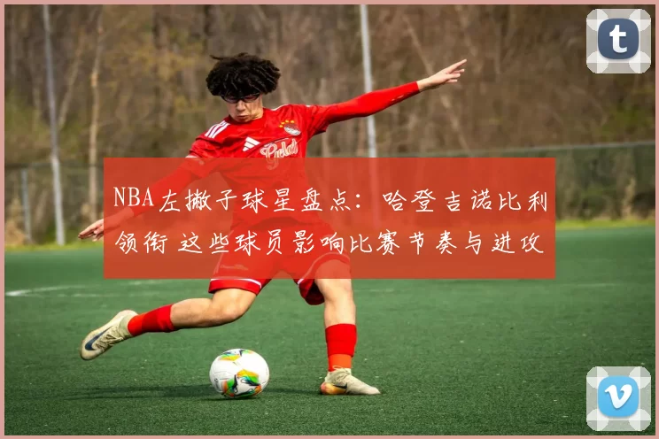 NBA左撇子球星盘点：哈登吉诺比利领衔 这些球员影响比赛节奏与进攻选择