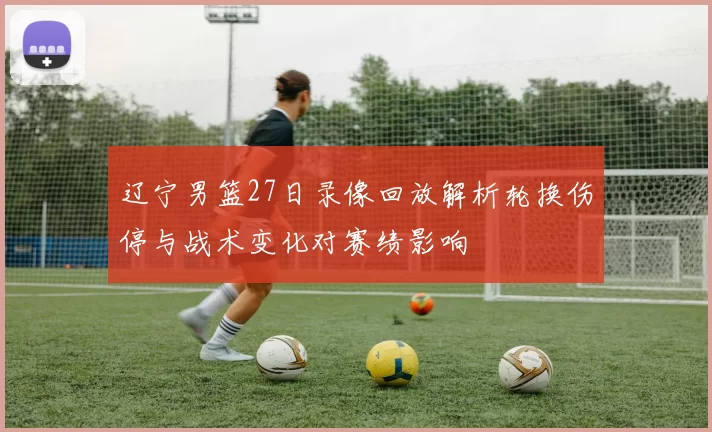 辽宁男篮27日录像回放解析轮换伤停与战术变化对赛绩影响