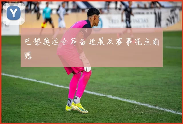 巴黎奥运会筹备进展及赛事亮点前瞻