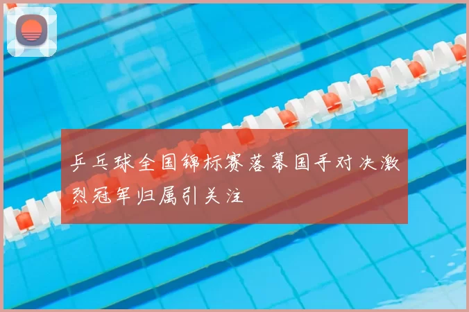 乒乓球全国锦标赛落幕国手对决激烈冠军归属引关注