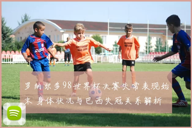 罗纳尔多98世界杯决赛失常表现始末 身体状况与巴西失冠关系解析