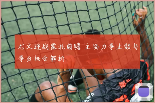尤文迎战蒙扎前瞻 主场力争止颓与争分机会解析