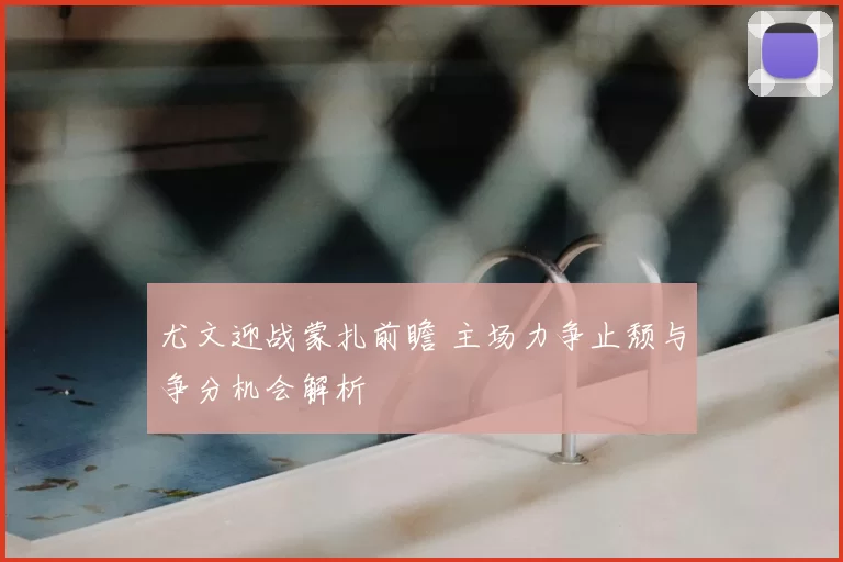 尤文迎战蒙扎前瞻 主场力争止颓与争分机会解析
