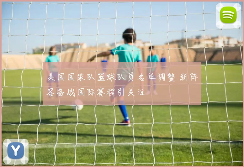 美国国家队篮球队员名单调整 新阵容备战国际赛程引关注