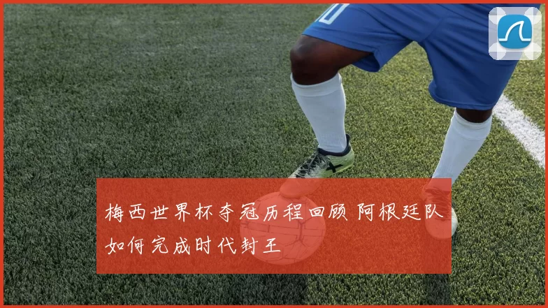 梅西世界杯夺冠历程回顾 阿根廷队如何完成时代封王