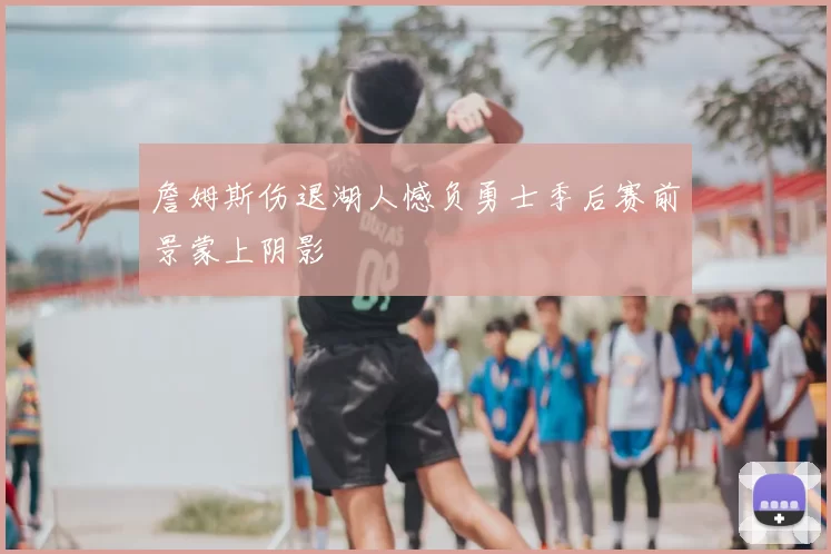 詹姆斯伤退湖人憾负勇士季后赛前景蒙上阴影