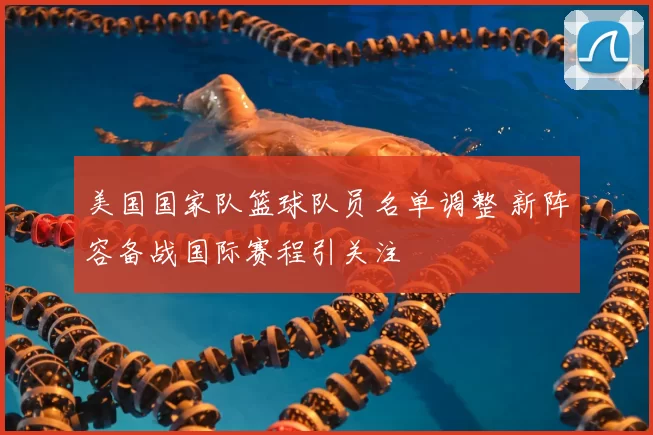 美国国家队篮球队员名单调整 新阵容备战国际赛程引关注