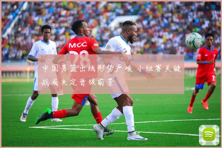 中国男篮出线形势严峻 小组赛关键战或决定晋级前景