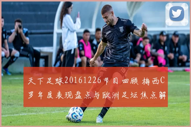 天下足球20161226节目回顾 梅西C罗年度表现盘点与欧洲足坛焦点解析