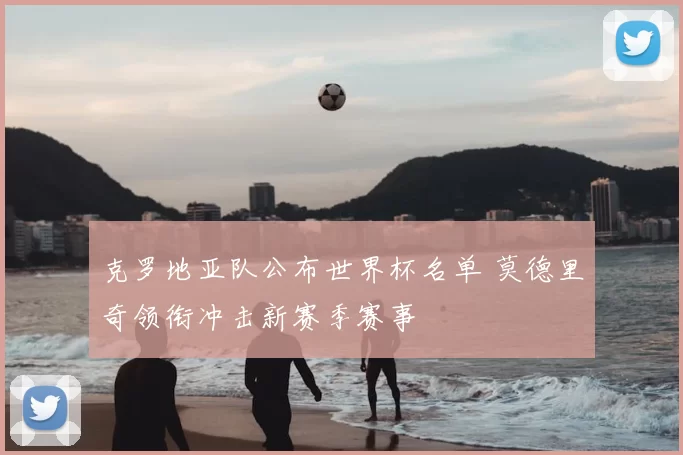 克罗地亚队公布世界杯名单 莫德里奇领衔冲击新赛季赛事