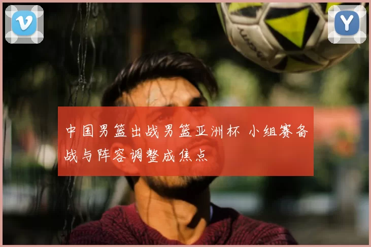 中国男篮出战男篮亚洲杯 小组赛备战与阵容调整成焦点