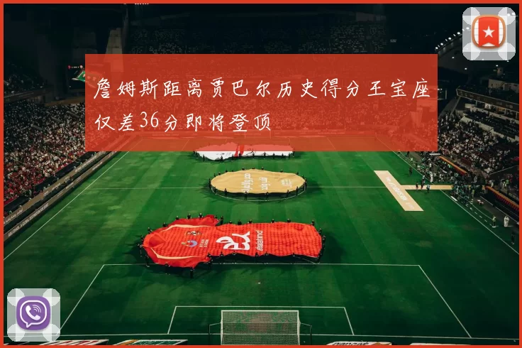 詹姆斯距离贾巴尔历史得分王宝座仅差36分即将登顶