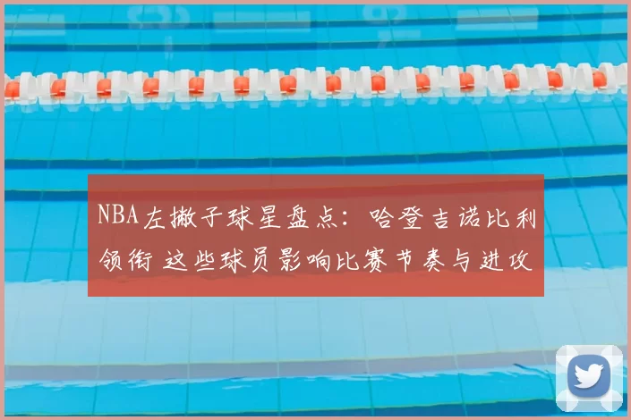 NBA左撇子球星盘点：哈登吉诺比利领衔 这些球员影响比赛节奏与进攻选择