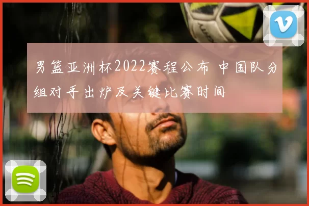 男篮亚洲杯2022赛程公布 中国队分组对手出炉及关键比赛时间