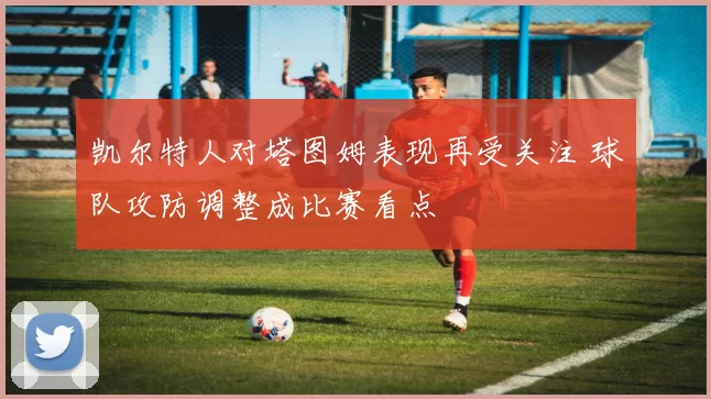 凯尔特人对塔图姆表现再受关注 球队攻防调整成比赛看点