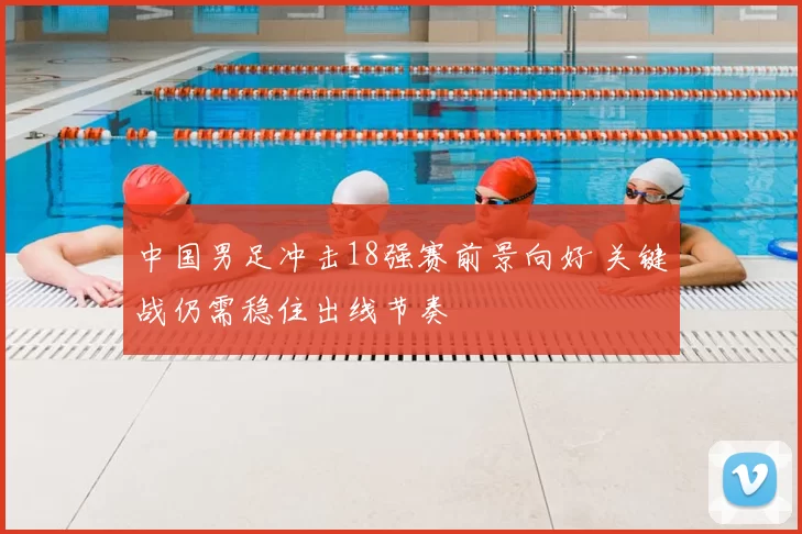 中国男足冲击18强赛前景向好 关键战仍需稳住出线节奏