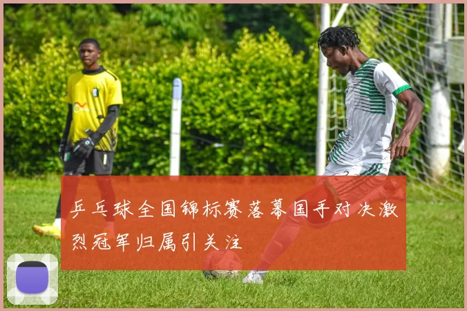 乒乓球全国锦标赛落幕国手对决激烈冠军归属引关注