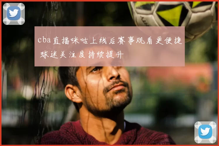 cba直播咪咕上线后赛事观看更便捷 球迷关注度持续提升