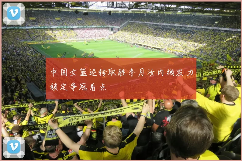中国女篮逆转取胜李月汝内线发力锁定争冠看点