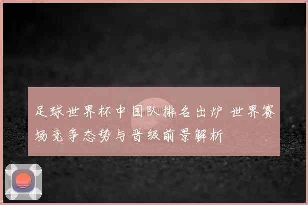 足球世界杯中国队排名出炉 世界赛场竞争态势与晋级前景解析