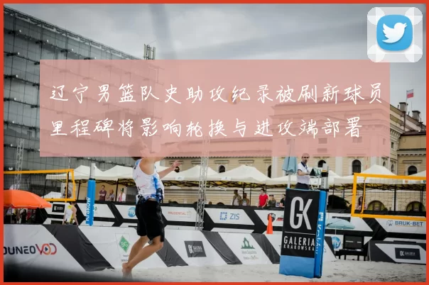 辽宁男篮队史助攻纪录被刷新球员里程碑将影响轮换与进攻端部署