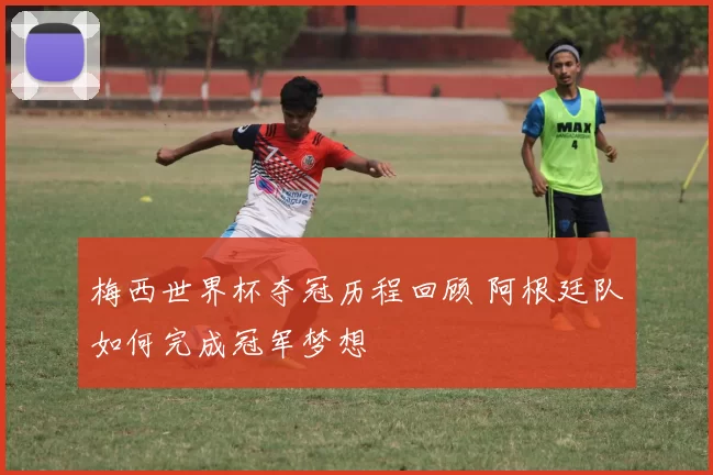 梅西世界杯夺冠历程回顾 阿根廷队如何完成冠军梦想