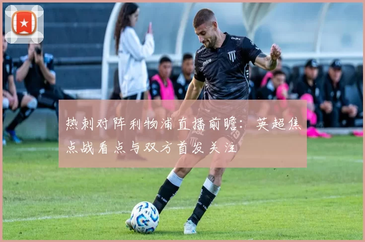 热刺对阵利物浦直播前瞻：英超焦点战看点与双方首发关注