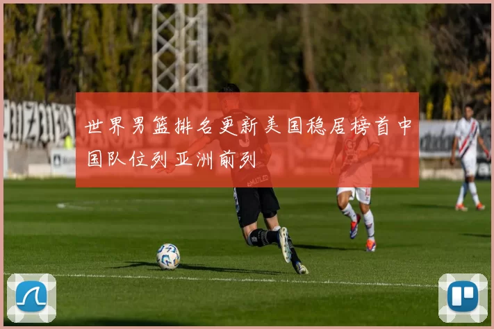 世界男篮排名更新美国稳居榜首中国队位列亚洲前列