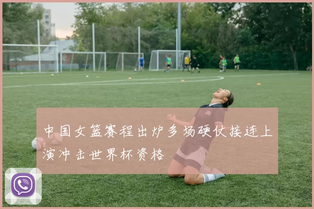 中国女篮赛程出炉多场硬仗接连上演冲击世界杯资格