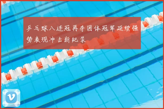 乒乓球八连冠再夺团体冠军延续强势表现冲击新纪录