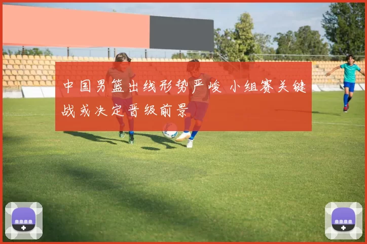 中国男篮出线形势严峻 小组赛关键战或决定晋级前景