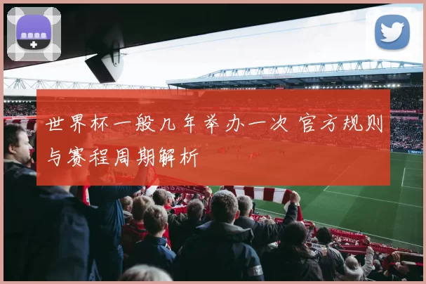 世界杯一般几年举办一次 官方规则与赛程周期解析