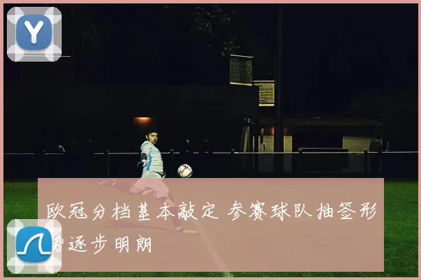 欧冠分档基本敲定 参赛球队抽签形势逐步明朗