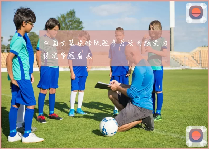 中国女篮逆转取胜李月汝内线发力锁定争冠看点