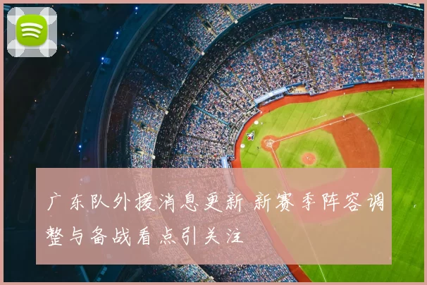 广东队外援消息更新 新赛季阵容调整与备战看点引关注