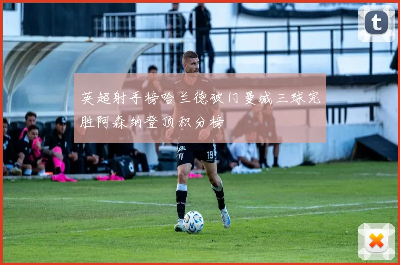英超射手榜哈兰德破门曼城三球完胜阿森纳登顶积分榜