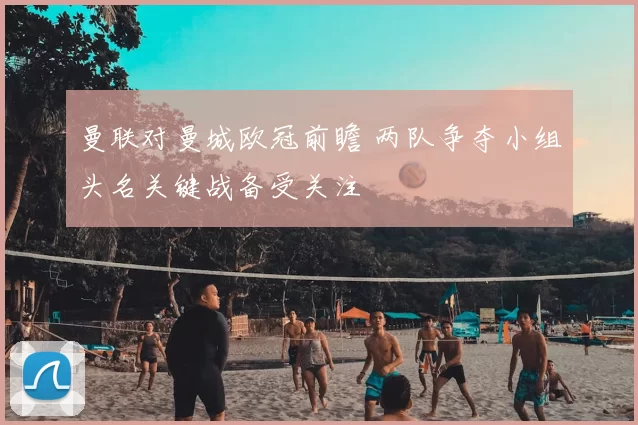 曼联对曼城欧冠前瞻 两队争夺小组头名关键战备受关注