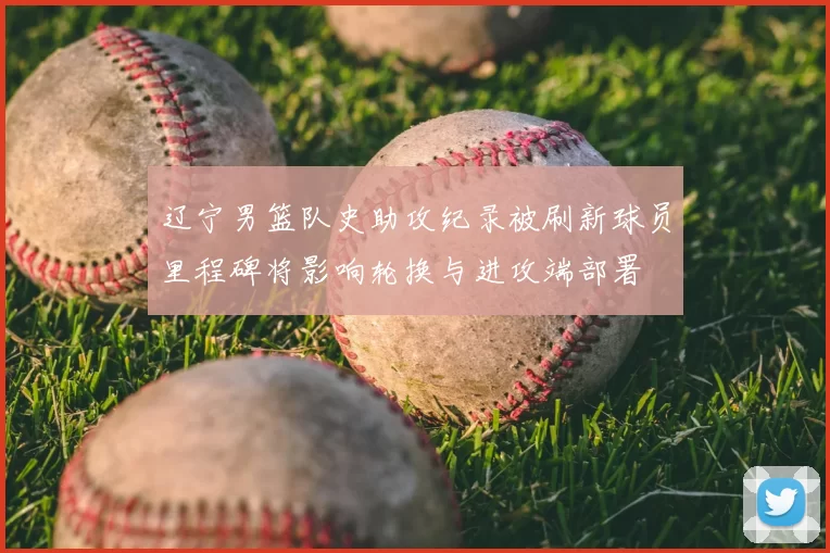 辽宁男篮队史助攻纪录被刷新球员里程碑将影响轮换与进攻端部署