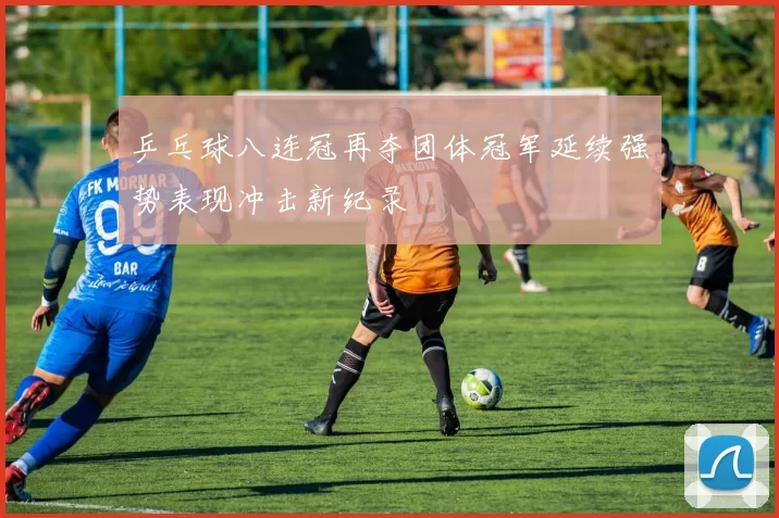 乒乓球八连冠再夺团体冠军延续强势表现冲击新纪录