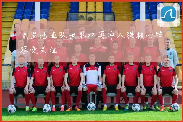 克罗地亚队世界杯再冲八强核心阵容受关注