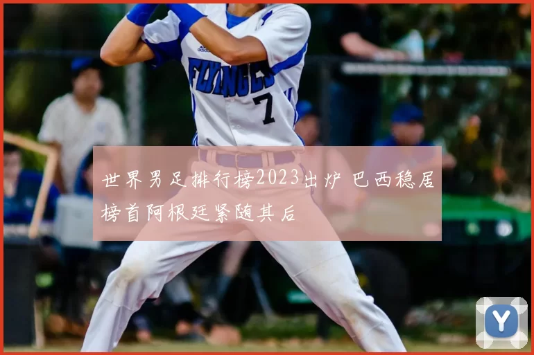 世界男足排行榜2023出炉 巴西稳居榜首阿根廷紧随其后