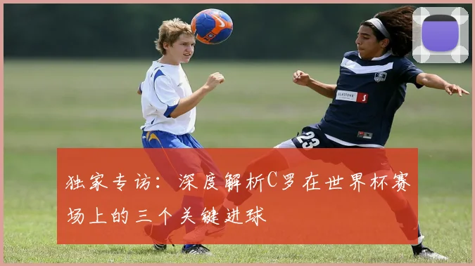 独家专访：深度解析C罗在世界杯赛场上的三个关键进球