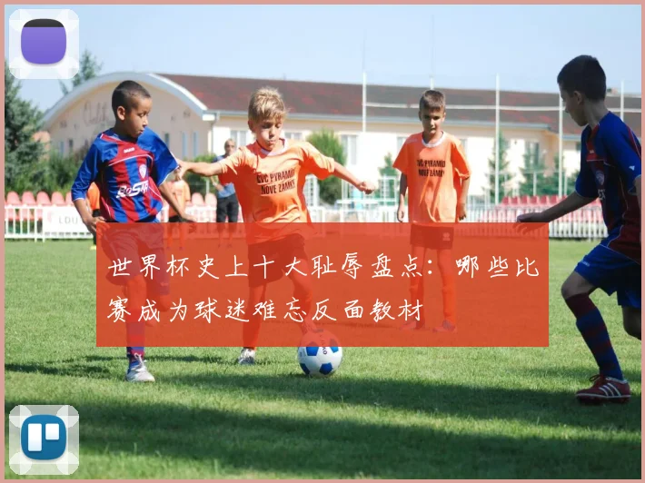 世界杯史上十大耻辱盘点:哪些比赛成为球迷难忘反面教材