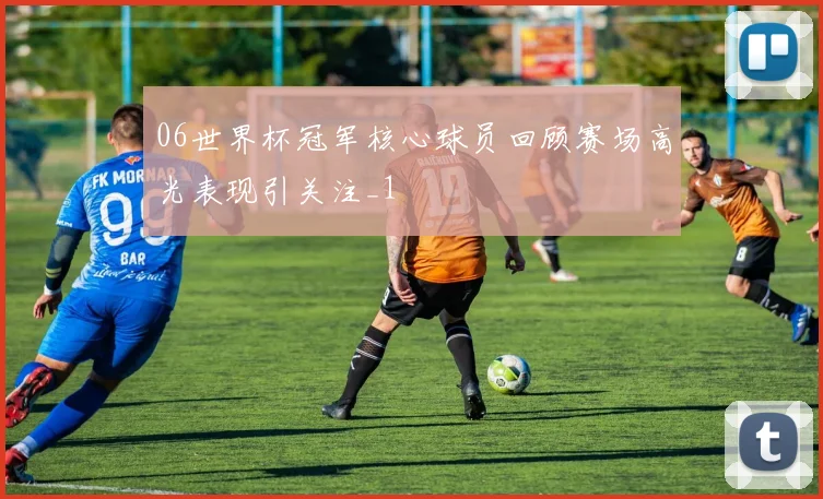 06世界杯冠军核心球员回顾赛场高光表现引关注_1