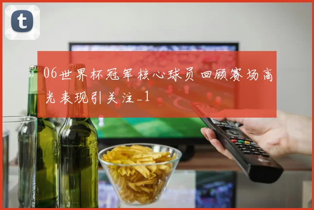 06世界杯冠军核心球员回顾赛场高光表现引关注_1