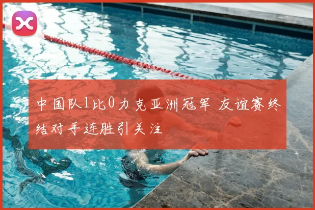 中国队1比0力克亚洲冠军 友谊赛终结对手连胜引关注
