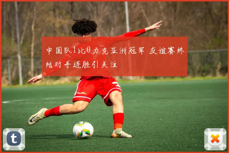 中国队1比0力克亚洲冠军 友谊赛终结对手连胜引关注