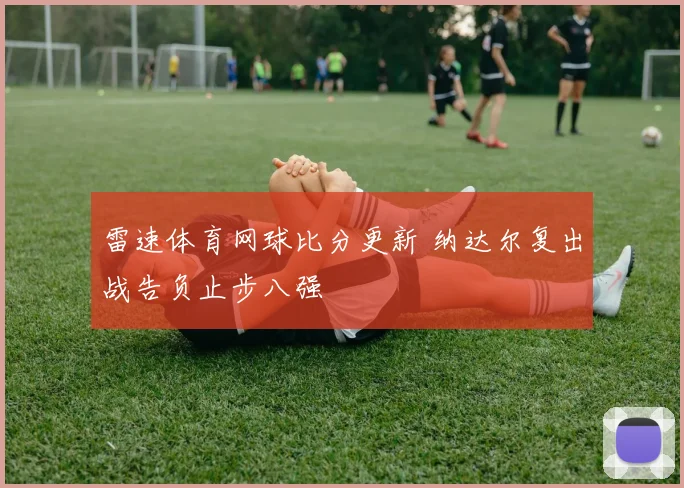 雷速体育网球比分更新 纳达尔复出战告负止步八强