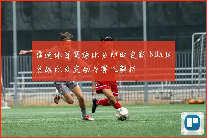 雷速体育篮球比分即时更新 NBA焦点战比分变动与赛况解析