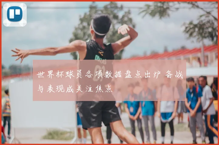 世界杯球员各项数据盘点出炉 备战与表现成关注焦点